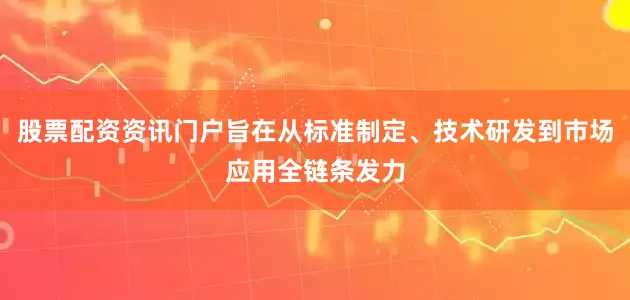 股票配资资讯门户旨在从标准制定、技术研发到市场应用全链条发力