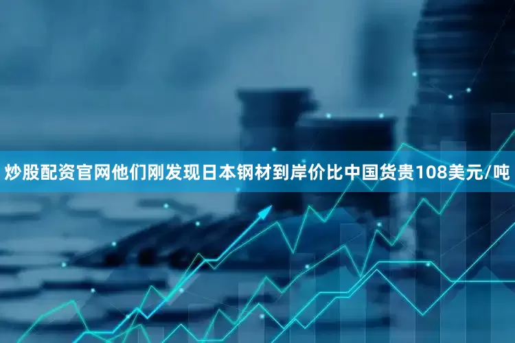 炒股配资官网他们刚发现日本钢材到岸价比中国货贵108美元/吨