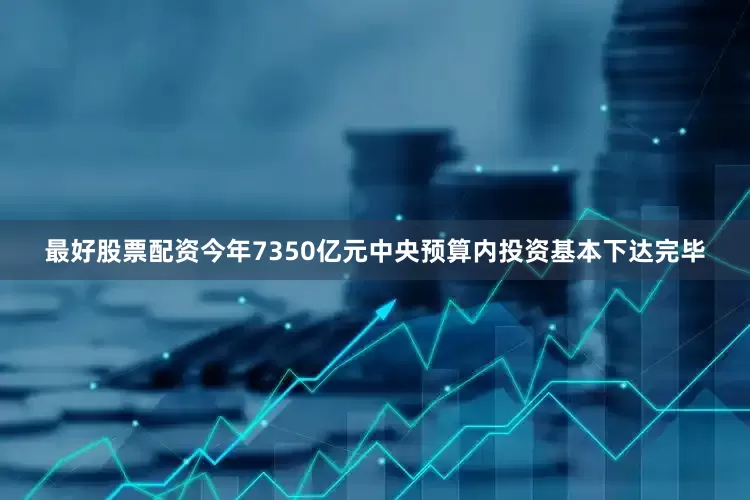 最好股票配资今年7350亿元中央预算内投资基本下达完毕