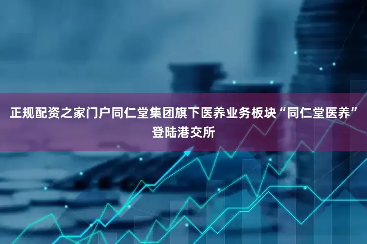 正规配资之家门户同仁堂集团旗下医养业务板块“同仁堂医养”登陆港交所