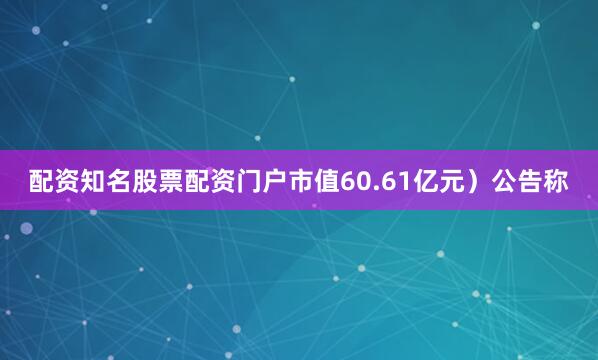 配资知名股票配资门户市值60.61亿元）公告称