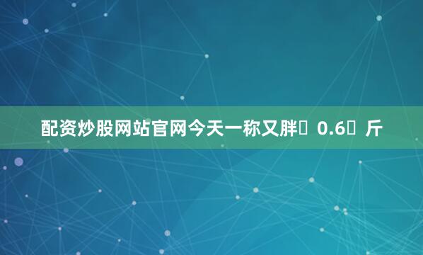 配资炒股网站官网今天一称又胖 0.6 斤