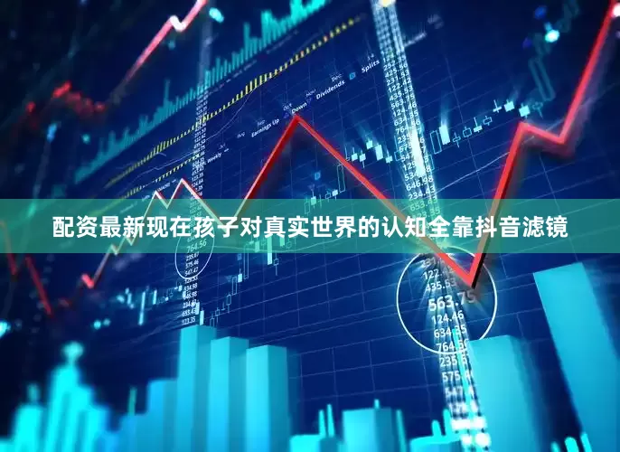 配资最新现在孩子对真实世界的认知全靠抖音滤镜