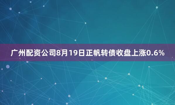 广州配资公司8月19日正帆转债收盘上涨0.6%