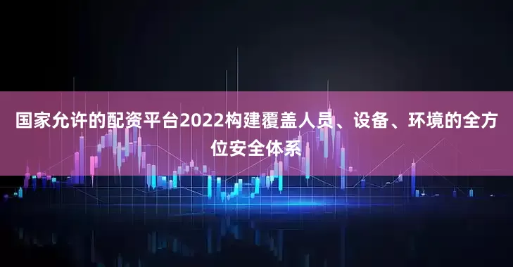 国家允许的配资平台2022构建覆盖人员、设备、环境的全方位安全体系