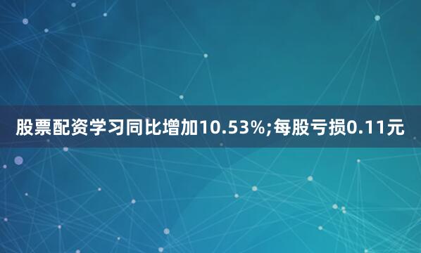 股票配资学习同比增加10.53%;每股亏损0.11元
